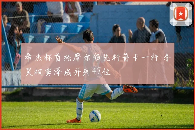 希杰杯首轮摩尔领先科普卡一杆 李昊桐窦泽成并列47位